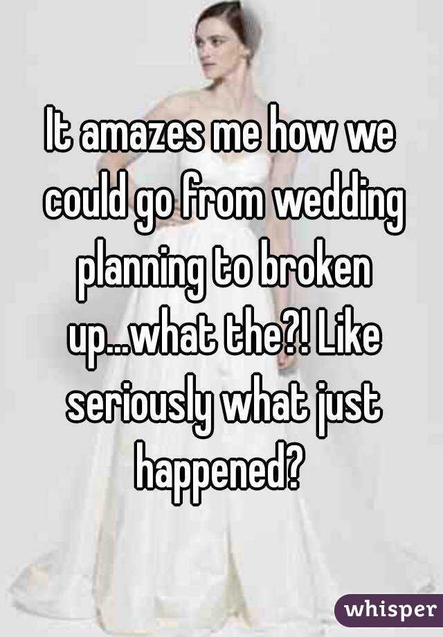 It amazes me how we could go from wedding planning to broken up...what the?! Like seriously what just happened? 