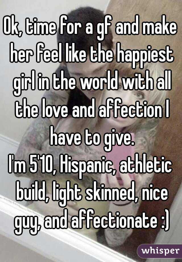 Ok, time for a gf and make her feel like the happiest girl in the world with all the love and affection I have to give.
I'm 5'10, Hispanic, athletic build, light skinned, nice guy, and affectionate :)