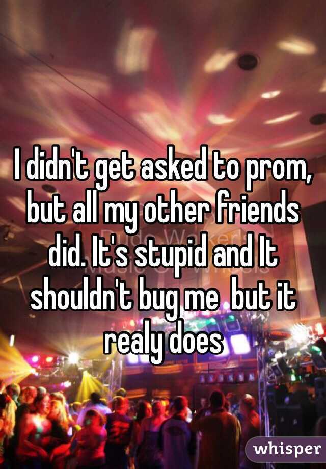 I didn't get asked to prom, but all my other friends did. It's stupid and It shouldn't bug me  but it realy does