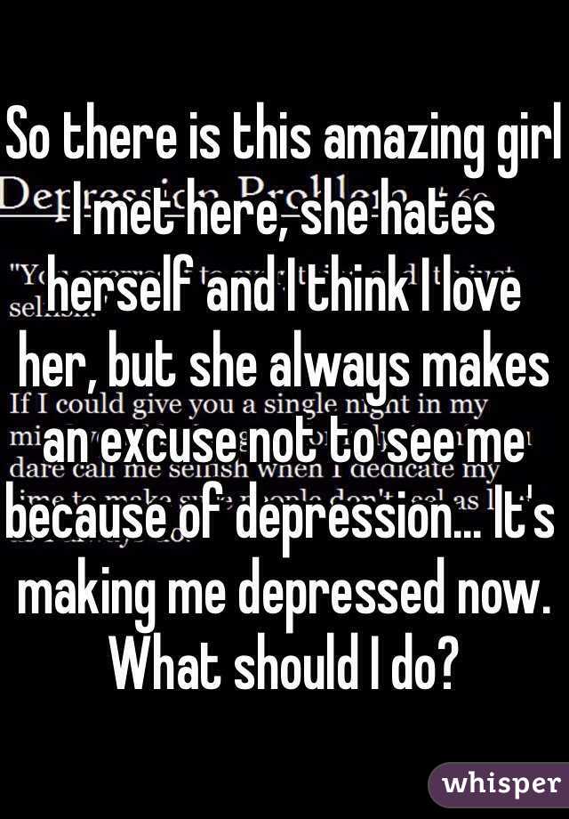 So there is this amazing girl I met here, she hates herself and I think I love her, but she always makes an excuse not to see me because of depression... It's making me depressed now. What should I do? 