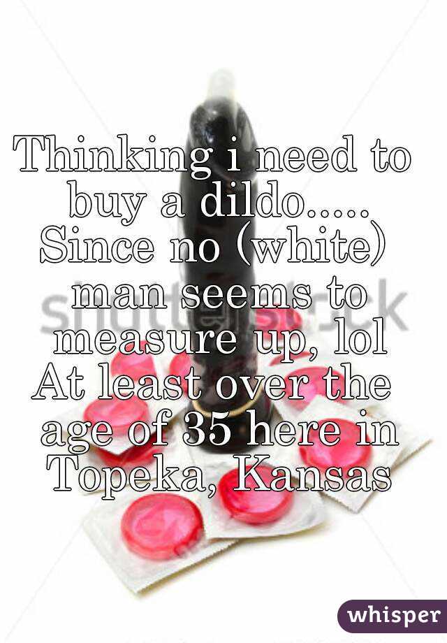 Thinking i need to buy a dildo.....
Since no (white) man seems to measure up, lol
At least over the age of 35 here in Topeka, Kansas