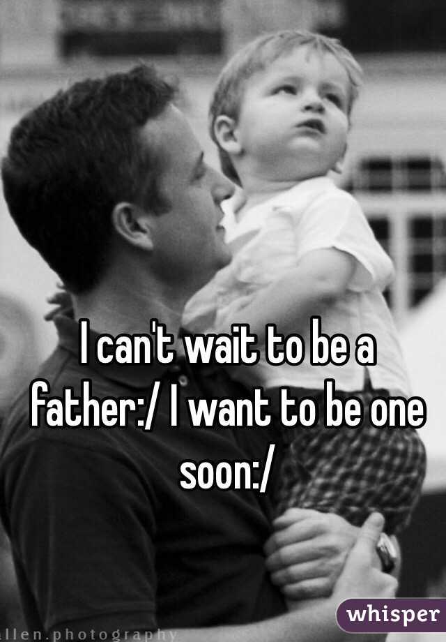 I can't wait to be a father:/ I want to be one soon:/