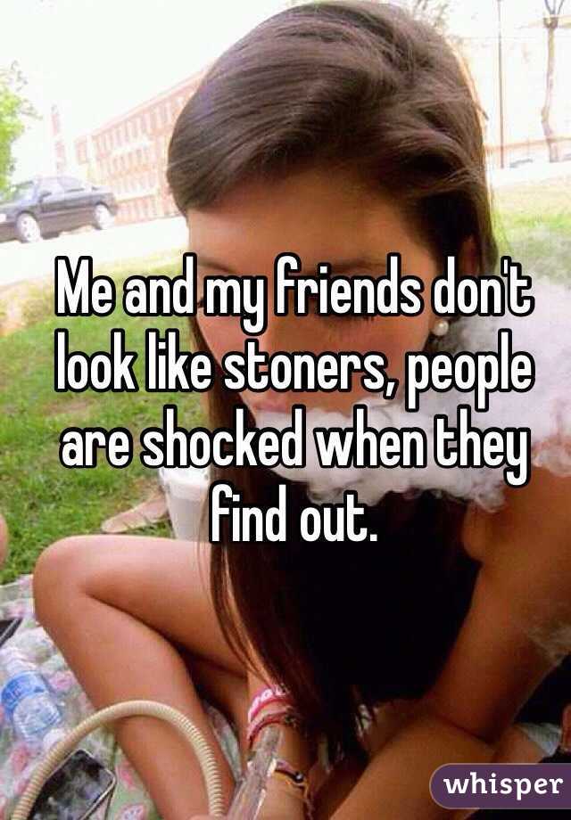 Me and my friends don't look like stoners, people are shocked when they find out.