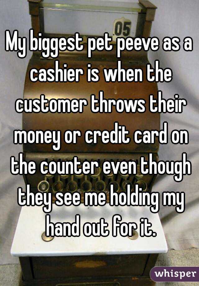 My biggest pet peeve as a cashier is when the customer throws their money or credit card on the counter even though they see me holding my hand out for it.
