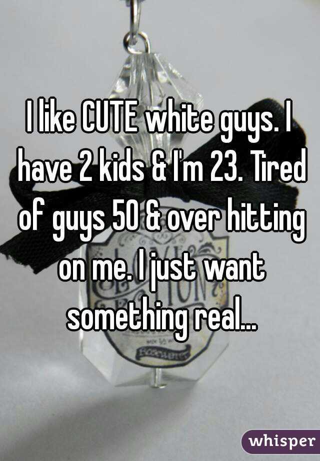 I like CUTE white guys. I have 2 kids & I'm 23. Tired of guys 50 & over hitting on me. I just want something real...