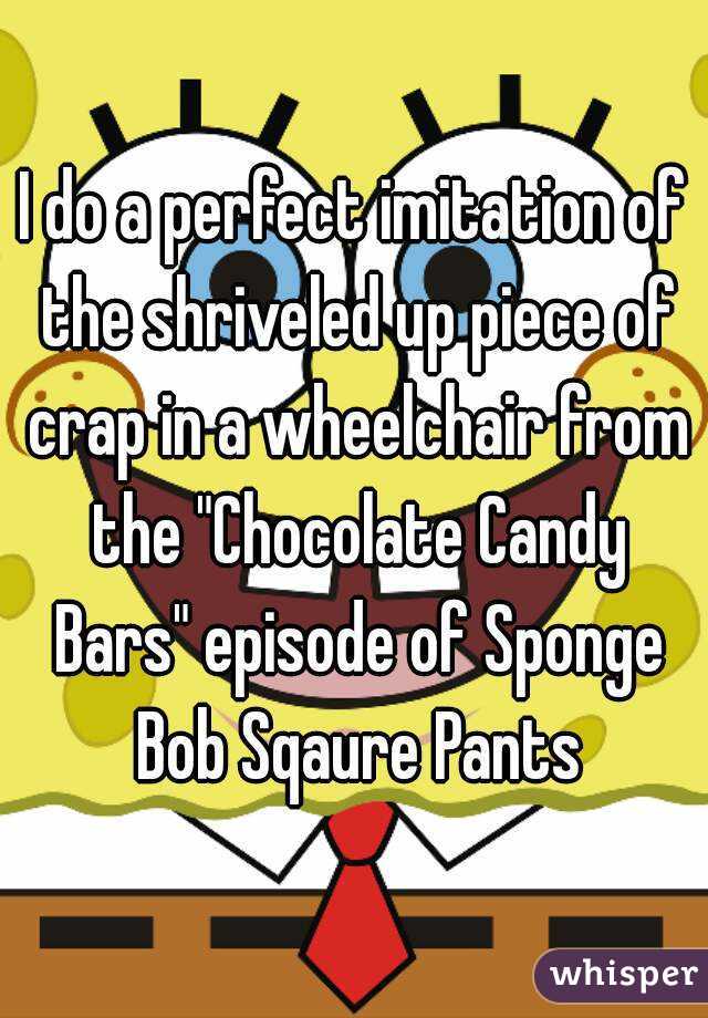 I do a perfect imitation of the shriveled up piece of crap in a wheelchair from the "Chocolate Candy Bars" episode of Sponge Bob Sqaure Pants