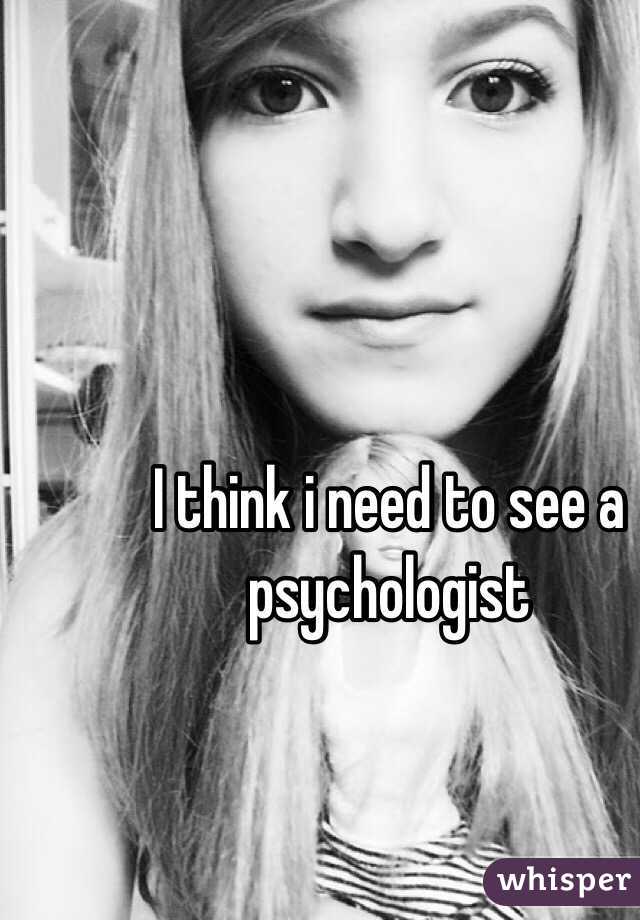 I think i need to see a psychologist