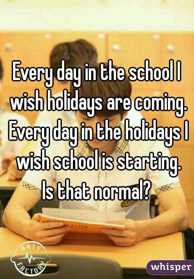 Every day in the school I wish holidays are coming. Every day in the holidays I wish school is starting.
Is that normal?