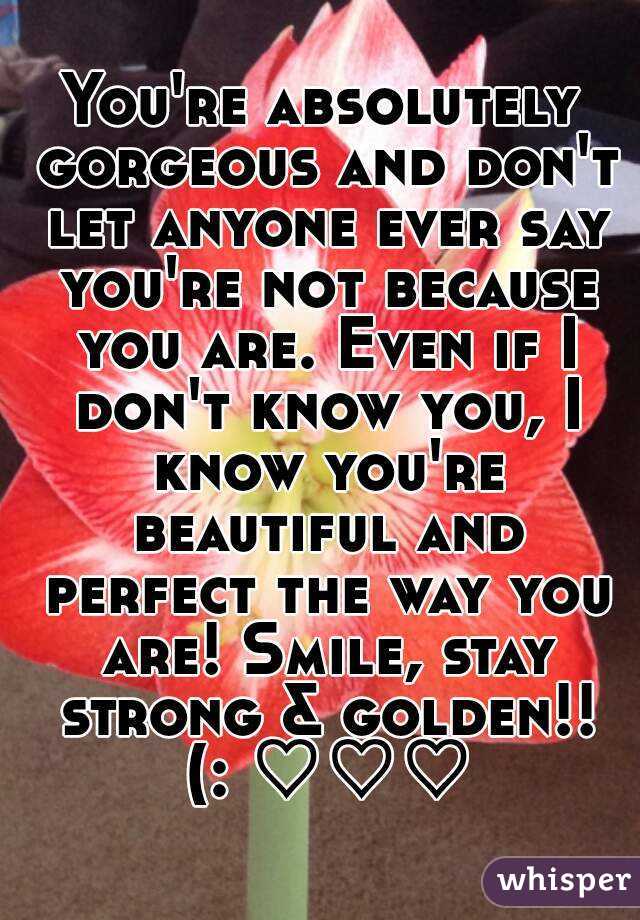 You're absolutely gorgeous and don't let anyone ever say you're not because you are. Even if I don't know you, I know you're beautiful and perfect the way you are! Smile, stay strong & golden!! (: ♡♡♡
