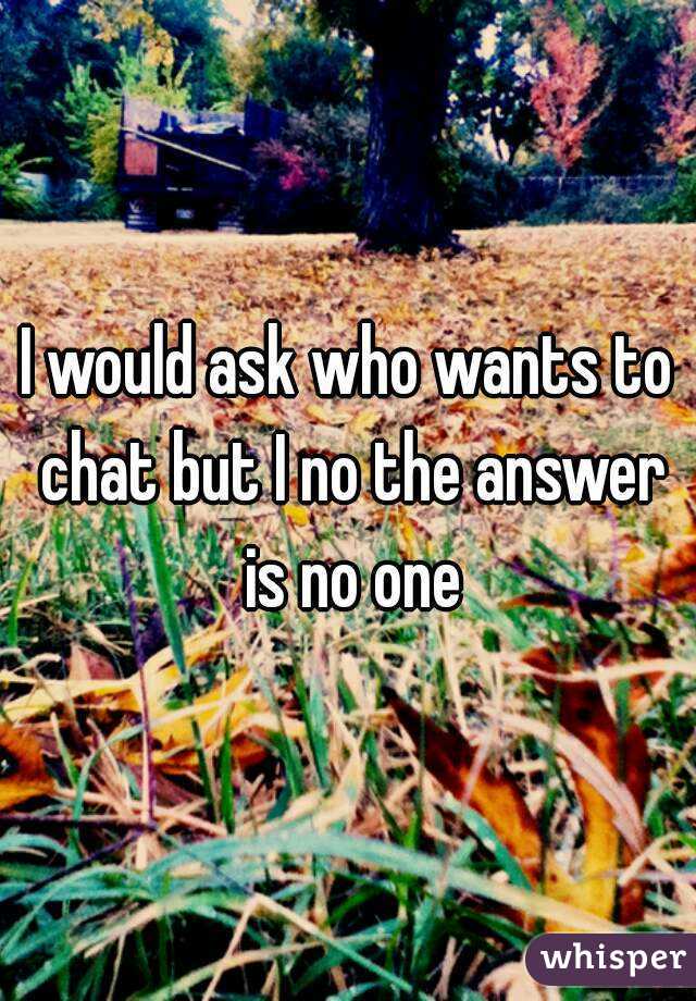 I would ask who wants to chat but I no the answer is no one