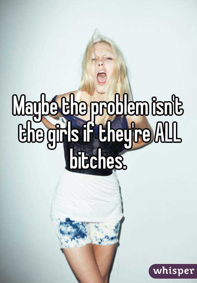 Maybe the problem isn't the girls if they're ALL bitches. 