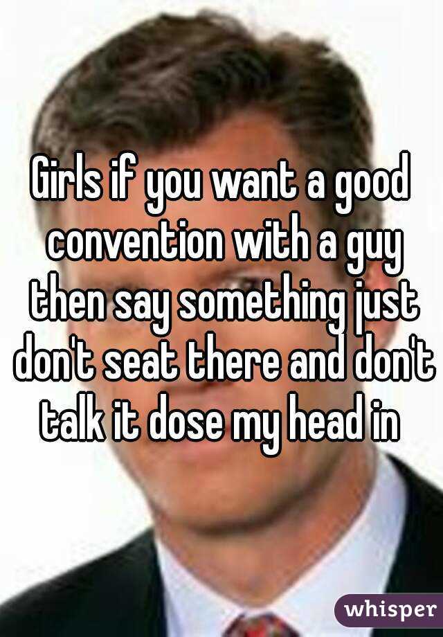 Girls if you want a good convention with a guy then say something just don't seat there and don't talk it dose my head in 