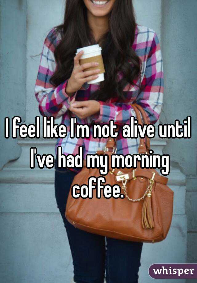 I feel like I'm not alive until I've had my morning coffee. 