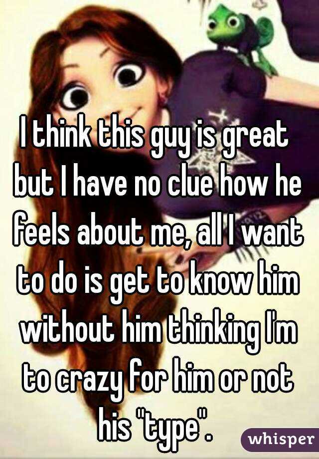 I think this guy is great but I have no clue how he feels about me, all I want to do is get to know him without him thinking I'm to crazy for him or not his "type". 
