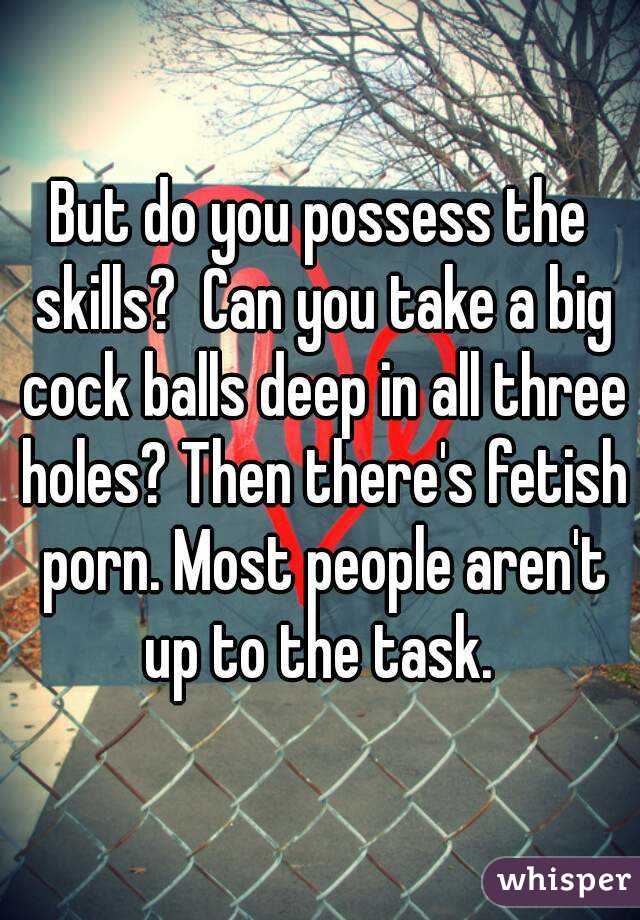 But do you possess the skills?  Can you take a big cock balls deep in all three holes? Then there's fetish porn. Most people aren't up to the task. 