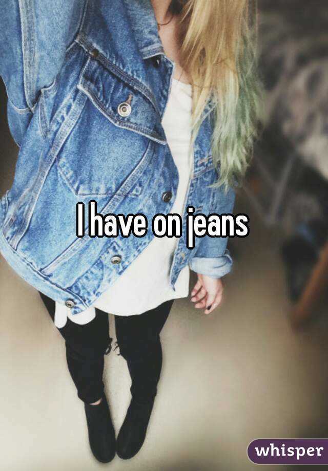I have on jeans
