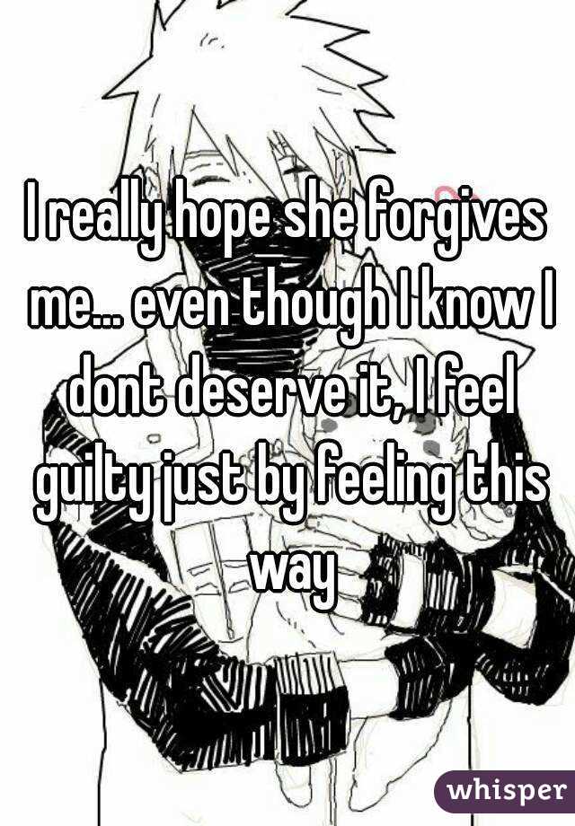 I really hope she forgives me... even though I know I dont deserve it, I feel guilty just by feeling this way