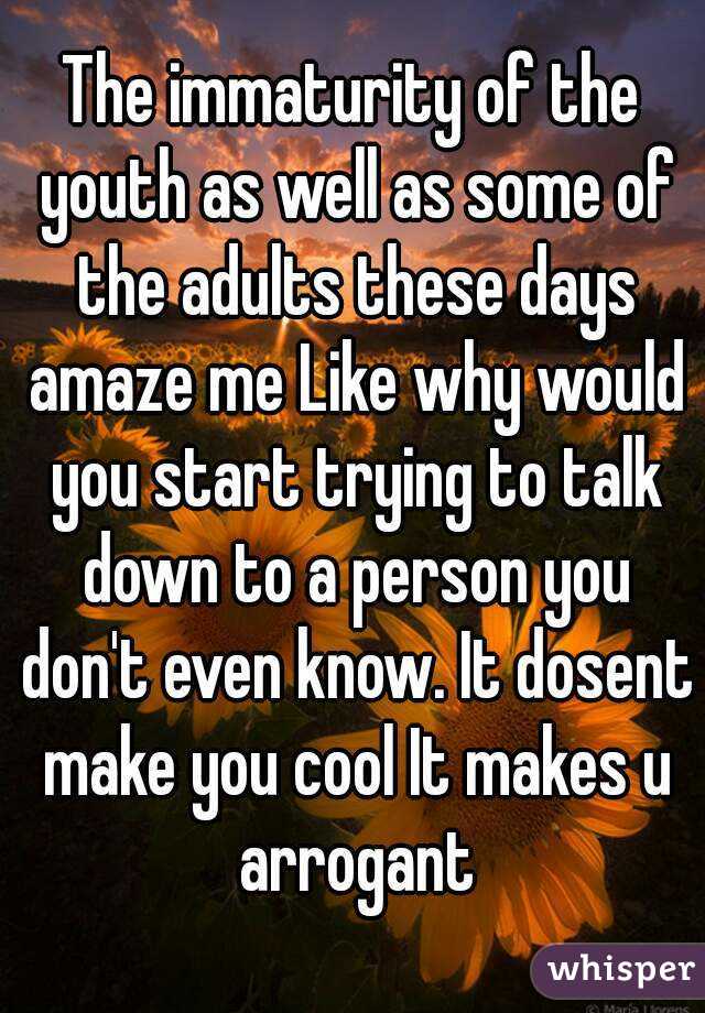 The immaturity of the youth as well as some of the adults these days amaze me Like why would you start trying to talk down to a person you don't even know. It dosent make you cool It makes u arrogant