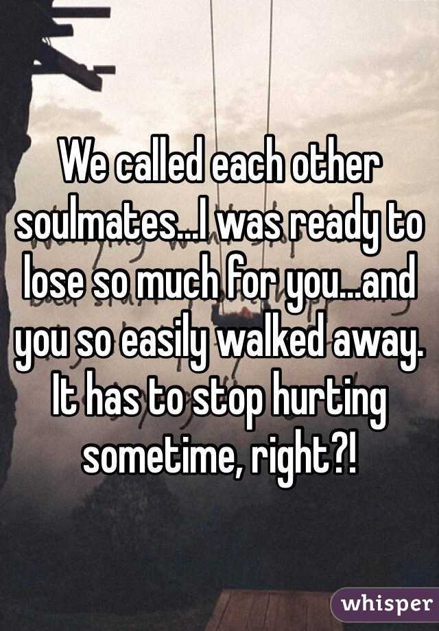 We called each other soulmates...I was ready to lose so much for you...and you so easily walked away.  It has to stop hurting sometime, right?!