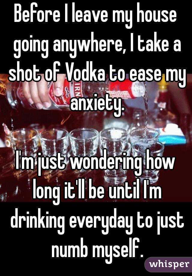 Before I leave my house going anywhere, I take a shot of Vodka to ease my anxiety.

I'm just wondering how long it'll be until I'm drinking everyday to just numb myself.

