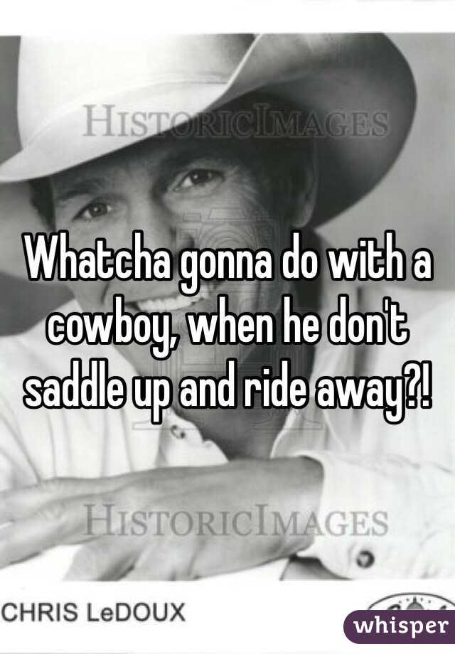 Whatcha gonna do with a cowboy, when he don't saddle up and ride away?!