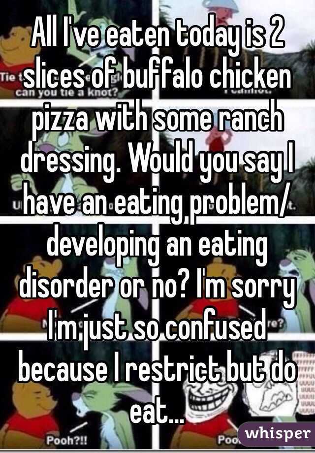 All I've eaten today is 2 slices of buffalo chicken pizza with some ranch dressing. Would you say I have an eating problem/developing an eating disorder or no? I'm sorry I'm just so confused because I restrict but do eat...