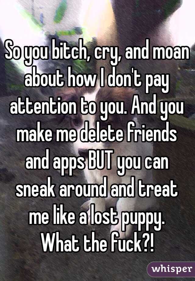 So you bitch, cry, and moan about how I don't pay attention to you. And you make me delete friends and apps BUT you can sneak around and treat me like a lost puppy. 
What the fuck?!