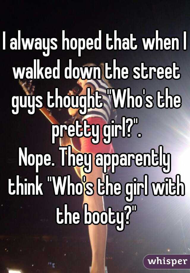 I always hoped that when I walked down the street guys thought "Who's the pretty girl?".
Nope. They apparently think "Who's the girl with the booty?"