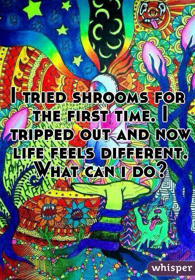 I tried shrooms for the first time. I tripped out and now life feels different. What can i do?