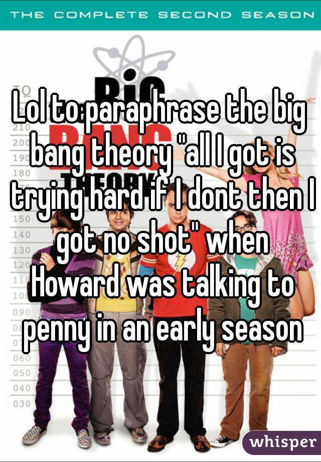 Lol to paraphrase the big bang theory "all I got is trying hard if I dont then I got no shot" when Howard was talking to penny in an early season