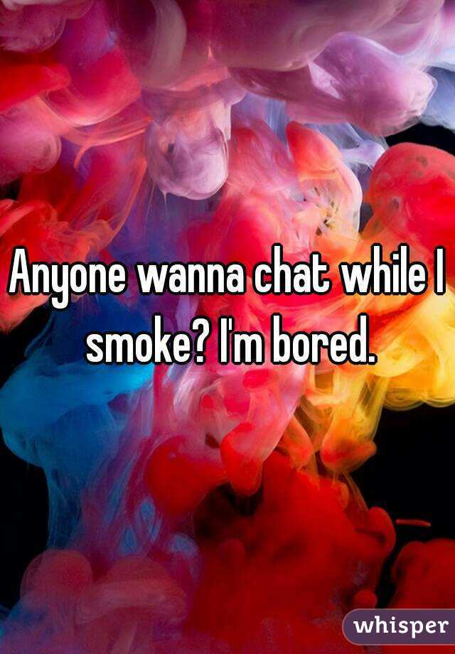 Anyone wanna chat while I smoke? I'm bored.
