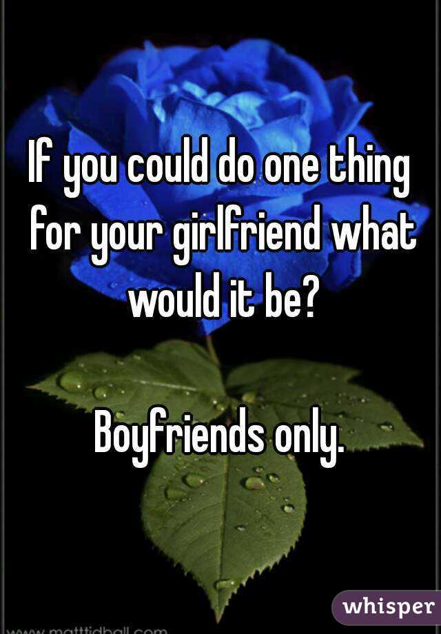 If you could do one thing for your girlfriend what would it be?

Boyfriends only.
