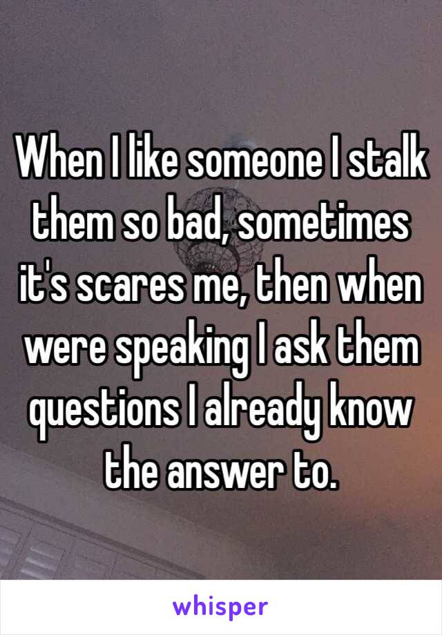 When I like someone I stalk them so bad, sometimes it's scares me, then when were speaking I ask them questions I already know the answer to. 