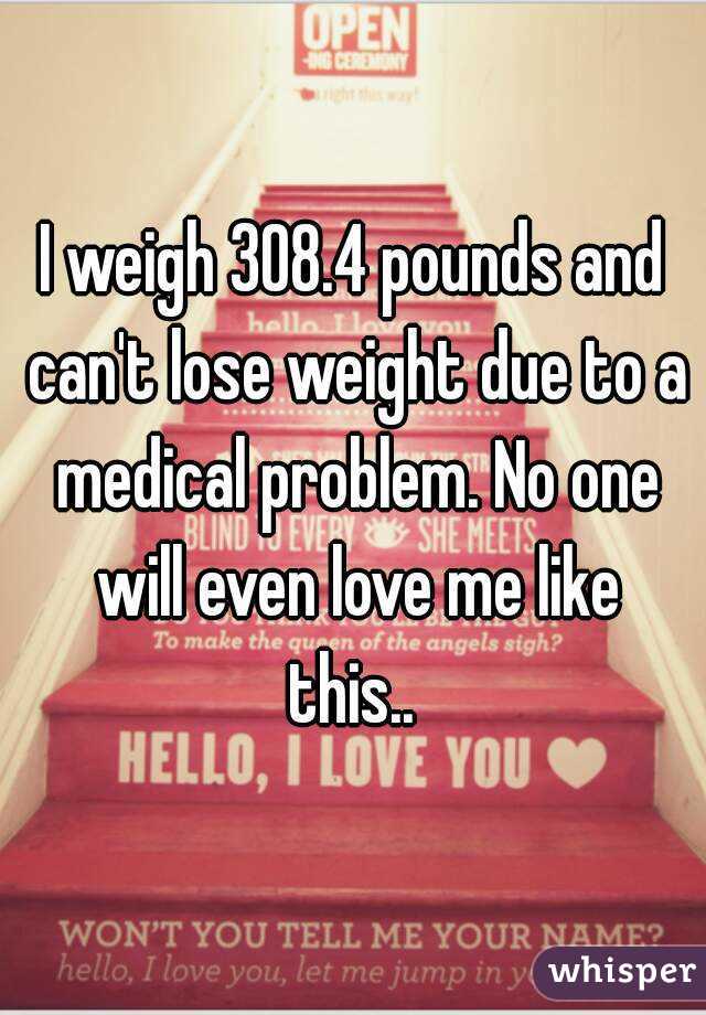 I weigh 308.4 pounds and can't lose weight due to a medical problem. No one will even love me like this.. 