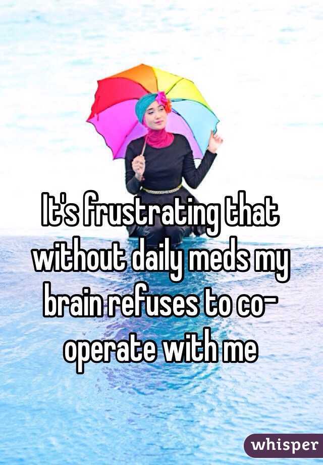 It's frustrating that without daily meds my brain refuses to co-operate with me 