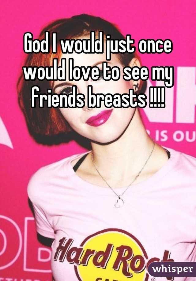 God I would just once would love to see my friends breasts !!!!
