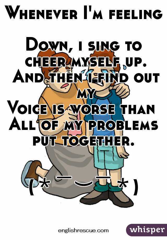 Whenever I'm feeling 
Down, i sing to cheer myself up. And then i find out my
Voice is worse than 
All of my problems put together. 


(＊￣︶￣＊)