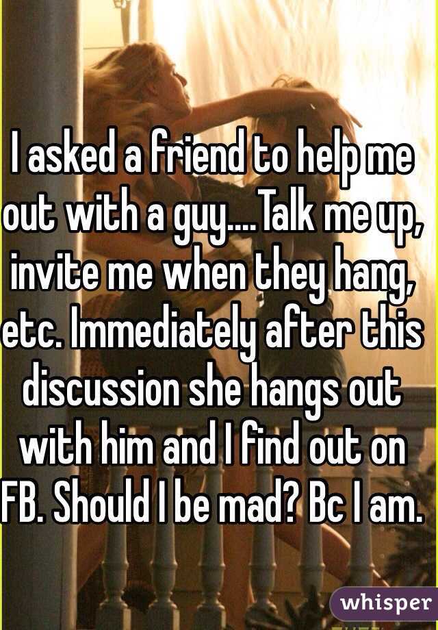 I asked a friend to help me out with a guy....Talk me up, invite me when they hang, etc. Immediately after this discussion she hangs out with him and I find out on FB. Should I be mad? Bc I am.