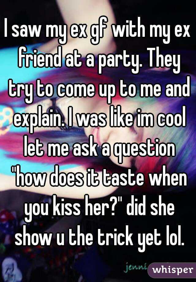 I saw my ex gf with my ex friend at a party. They try to come up to me and explain. I was like im cool let me ask a question "how does it taste when you kiss her?" did she show u the trick yet lol.