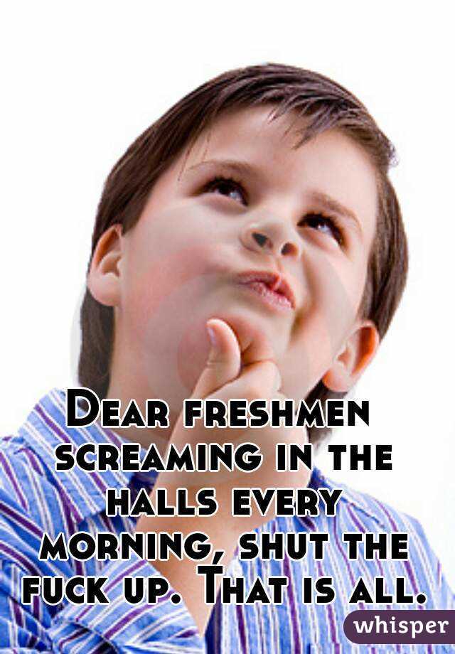 Dear freshmen screaming in the halls every morning, shut the fuck up. That is all.
