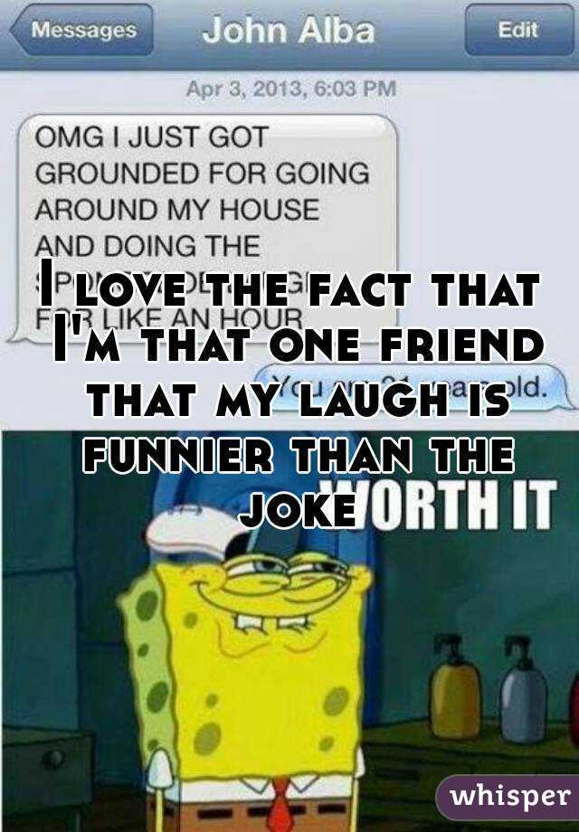 I love the fact that I'm that one friend that my laugh is funnier than the joke