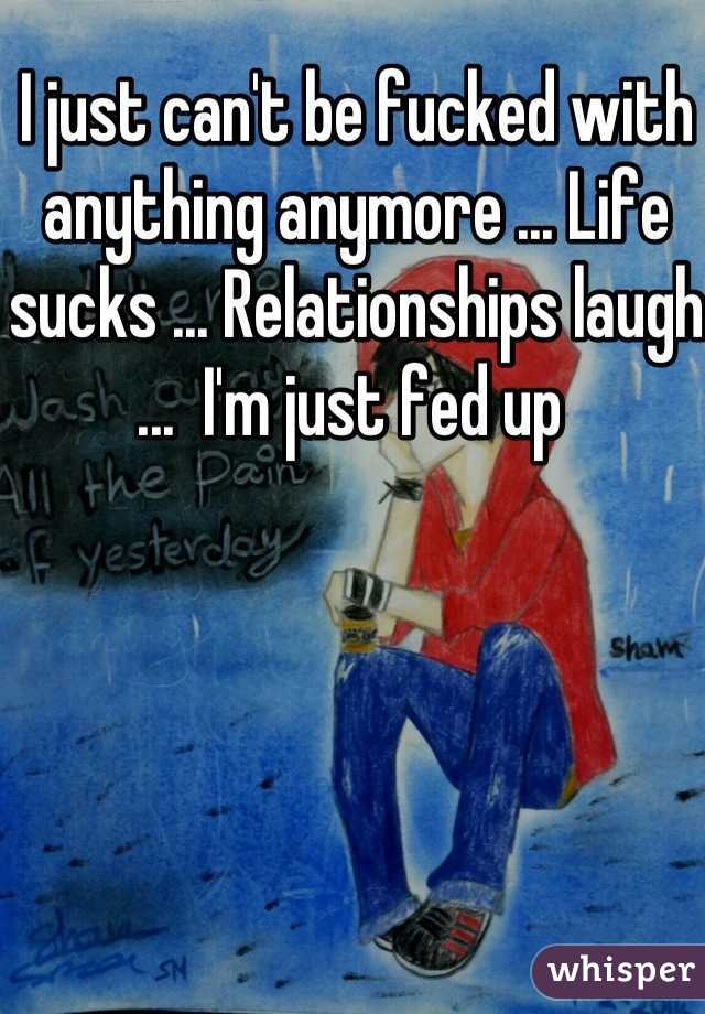 I just can't be fucked with anything anymore ... Life sucks ... Relationships laugh ...  I'm just fed up 