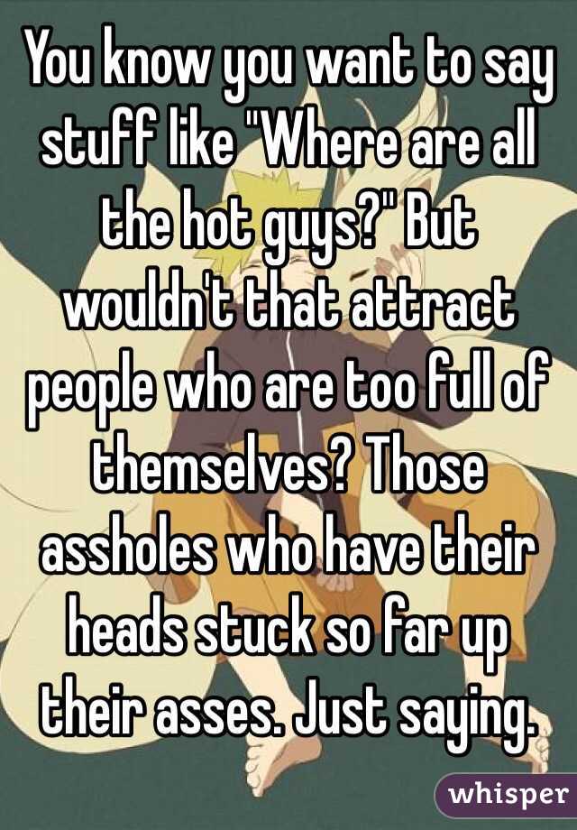 You know you want to say stuff like "Where are all the hot guys?" But wouldn't that attract people who are too full of themselves? Those assholes who have their heads stuck so far up their asses. Just saying.