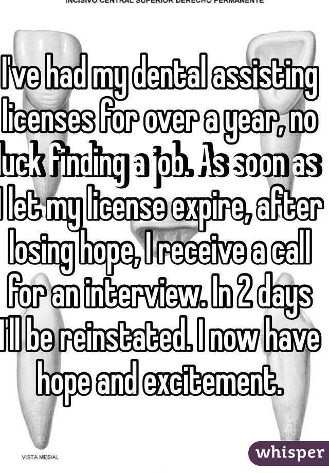 I've had my dental assisting licenses for over a year, no luck finding a job. As soon as I let my license expire, after losing hope, I receive a call for an interview. In 2 days I'll be reinstated. I now have hope and excitement.