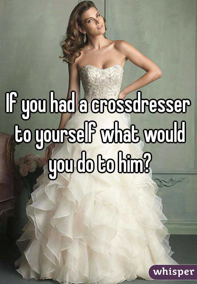 If you had a crossdresser to yourself what would you do to him?