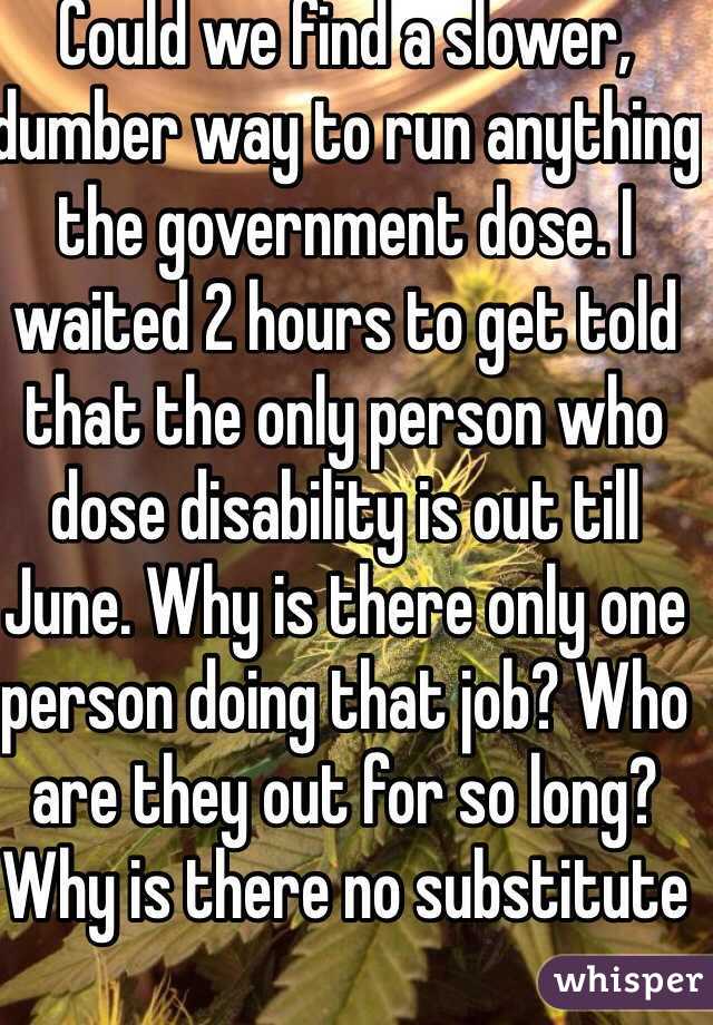 Could we find a slower, dumber way to run anything the government dose. I waited 2 hours to get told that the only person who dose disability is out till June. Why is there only one person doing that job? Who are they out for so long? Why is there no substitute 