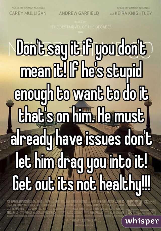 Don't say it if you don't mean it! If he's stupid enough to want to do it that's on him. He must already have issues don't let him drag you into it! Get out its not healthy!!! 