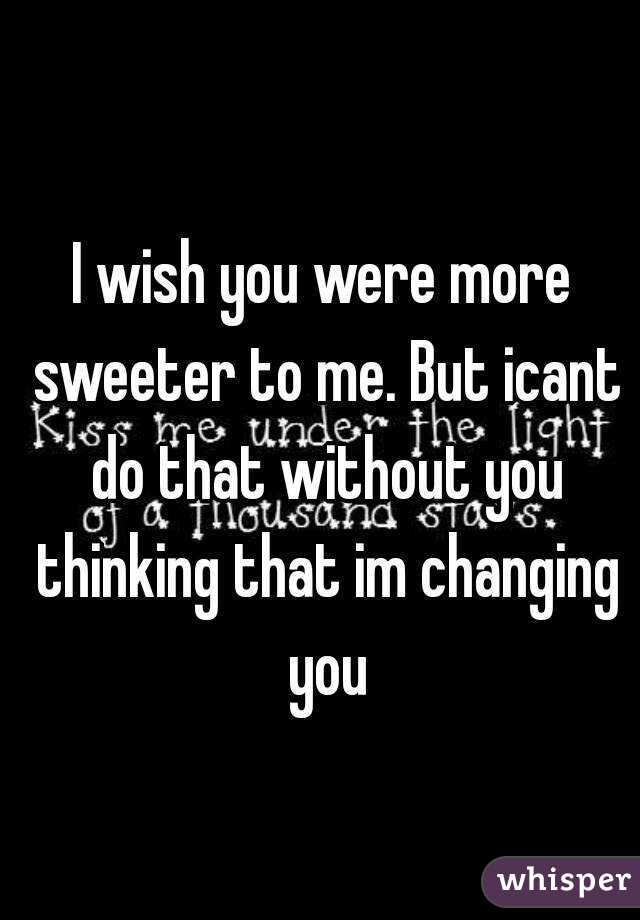 I wish you were more sweeter to me. But icant do that without you thinking that im changing you