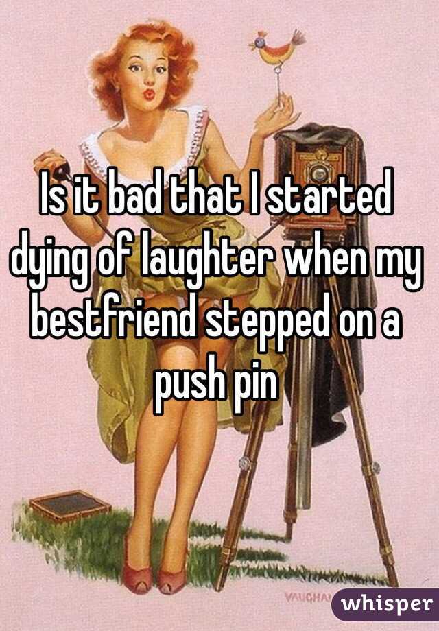 Is it bad that I started dying of laughter when my bestfriend stepped on a push pin