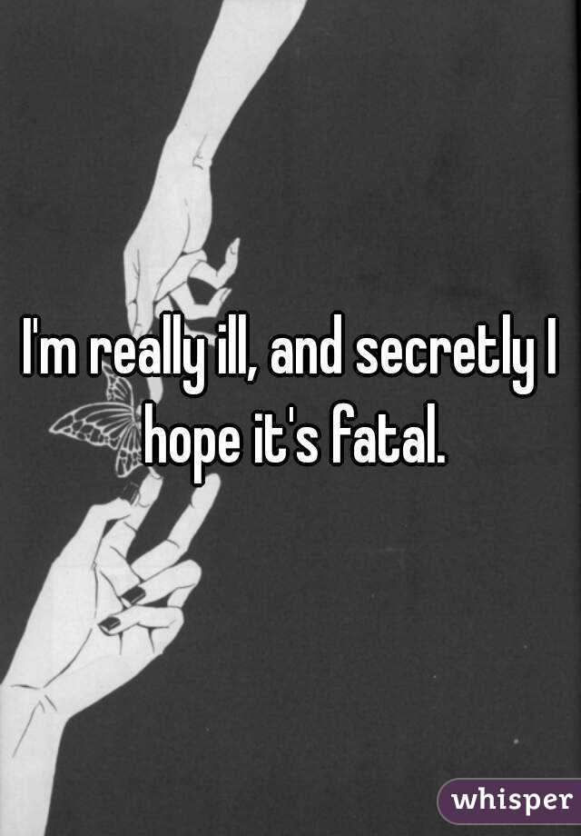 I'm really ill, and secretly I hope it's fatal.